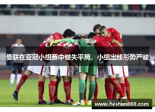 曼联在亚冠小组赛中憾失平局，小组出线形势严峻