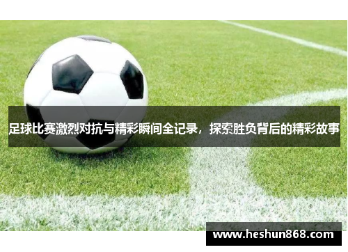 足球比赛激烈对抗与精彩瞬间全记录，探索胜负背后的精彩故事
