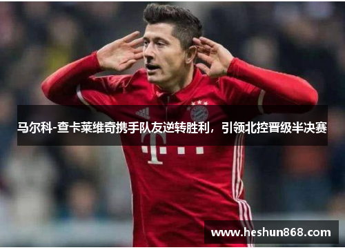 马尔科-查卡莱维奇携手队友逆转胜利，引领北控晋级半决赛