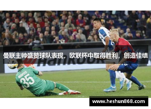 曼联主帅盛赞球队表现，欧联杯中取得胜利，创造佳绩