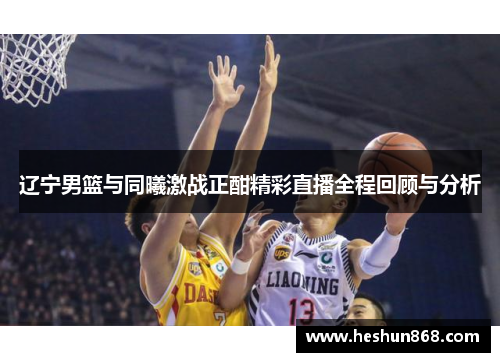 辽宁男篮与同曦激战正酣精彩直播全程回顾与分析