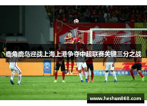 鹿角鹿岛迎战上海上港争夺中超联赛关键三分之战